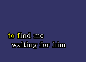 to find me
waiting for him