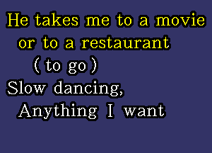 He takes me to a movie
or to a restaurant

(togO)

Slow dancing,
Anything I want