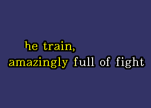 he train,

amazingly full of fight