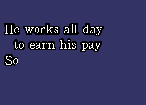 He works all day
to earn his pay

So