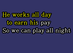 He works all day
to earn his pay

So we can play all night