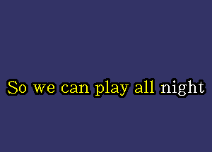 So we can play all night