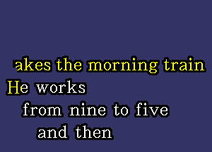 akes the morning train

He works
from nine to five
and then