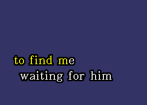 to find me
waiting for him