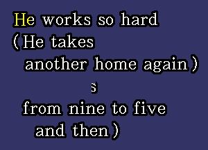 He works so hard
(He takes

another home again )

D
from nine to five
and then)