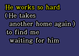 He works so hard
(He takes

another home again )

to find me
waiting for him