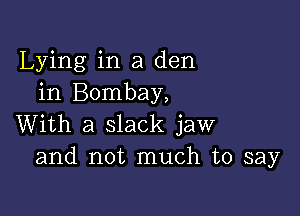 Lying in a den
in Bombay,

With a slack jaw
and not much to say