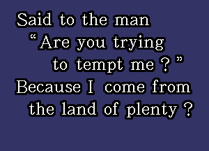 Said to the man
ccAre you trying
to tempt me ? n

Because I come from
the land of plenty ?