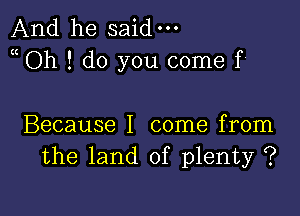 And he said-
Oh ! do you come f'

Because I come from
the land of plenty ?