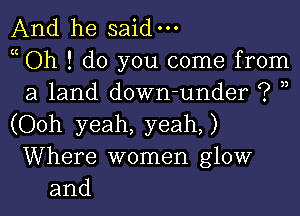 And he said-

Oh ! do you come from
a land down-under ? ,)

(Ooh yeah, yeah)
Where women glow
and