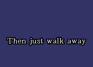 Then just walk away