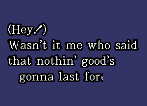 (Hey!)
Wasnk it me Who said

that nothirf goods
gonna last fort