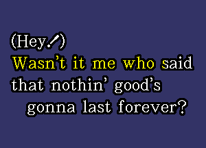 (Hey!)
Wasnk it me Who said

that nothirf goods
gonna last forever?