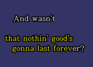 And waan

that nothirf goods
gonna last forever?