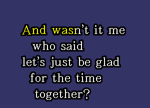 And wasni it me
who said

lets just be glad
for the time
together?