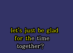 lets just be glad
for the time
together?