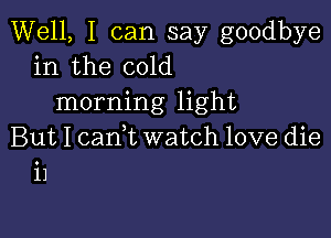 Well, I can say goodbye
in the cold
morning light

But I cam watch love die
i1