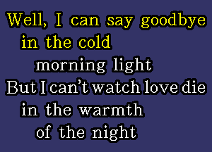 Well, I can say goodbye
in the cold
morning light

But I cam watch love die
in the warmth
of the night