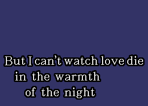 But I cam watch love die
in the warmth
of the night