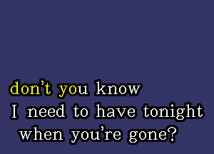 don,t you know
I need to have tonight
when you,re gone?