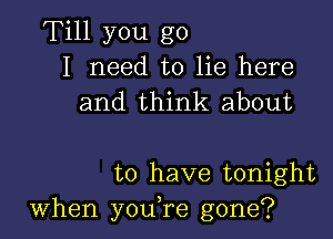 Till you go
I need to lie here
and think about

to have tonight
When youTe gone?