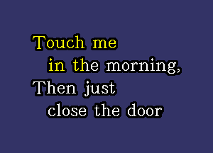 Touch me
in the morning,

Then just
close the door