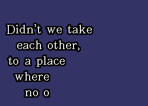 Didni we take
each other,

to a place
Where
no 0