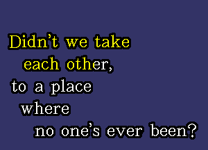 Didni we take
each other,

to a place
Where

no onds ever been?