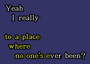 Yeah
I really

to a place
Where

no onds ever been?