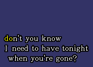 don,t you know
I need to have tonight
when you,re gone?