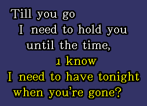 Till you go
I need to hold you
until the time,

,1 know
I need to have tonight
when you,re gone?