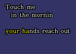 Touch me
in the mornin

your hands reach out