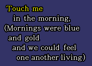 Touch me
in the morning,
(Mornings were blue
and gold
and we could feel

one another living) I