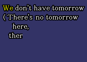 We don t have tomorrow
(Therds no tomorrow
here,

ther