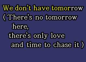 We don,t have tomorrow
(Therds no tomorrow
here,
therds only love
and time to chase it)