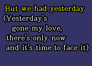 But we had yesterday
(Yesterdays
gone my love,

therds only now
and ifs time to face it)