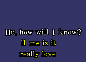 Hu, how will I know?

11 me is it

really love