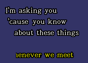 Fm asking you

ocause you know

about these things

lenever we meet