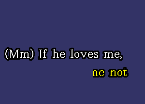 (Mm) If he loves me,

me not