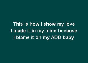 This is how I show my love
I made it in my mind because

I blame it on my ADD baby