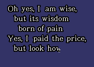 Oh yes, I am Wise,
but its Wisdom
born of pain

Yes, I paid the price,
but look hOVg