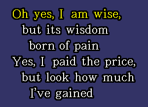 Oh yes, I am Wise,
but its Wisdom
born of pain

Yes, I paid the price,
but look how much
Fve gained