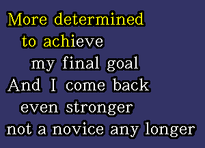 More determined
to achieve

my final goal

And I come back
even stronger
not a novice any longer