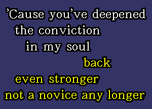 ,Cause you,Ve deepened
the conviction
in my soul
back
even stronger
not a novice any longer