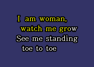 I am woman,
watch me grow

See me standing
toe to toe