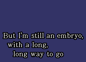 But Fm still an embryo,
With a long,
long way to go