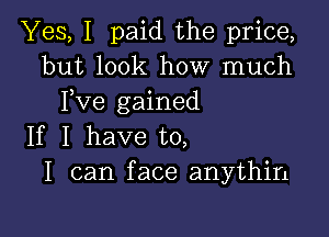 Yes, I paid the price,
but look how much
Fve gained

If I have to,
I can face anythin