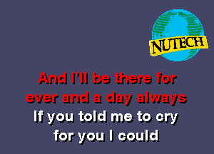 If you told me to cry
for you I could