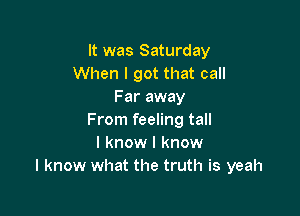 It was Saturday
When I got that call
Far away

From feeling tall
I know I know
I know what the truth is yeah