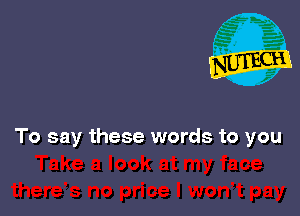 To say these words to you